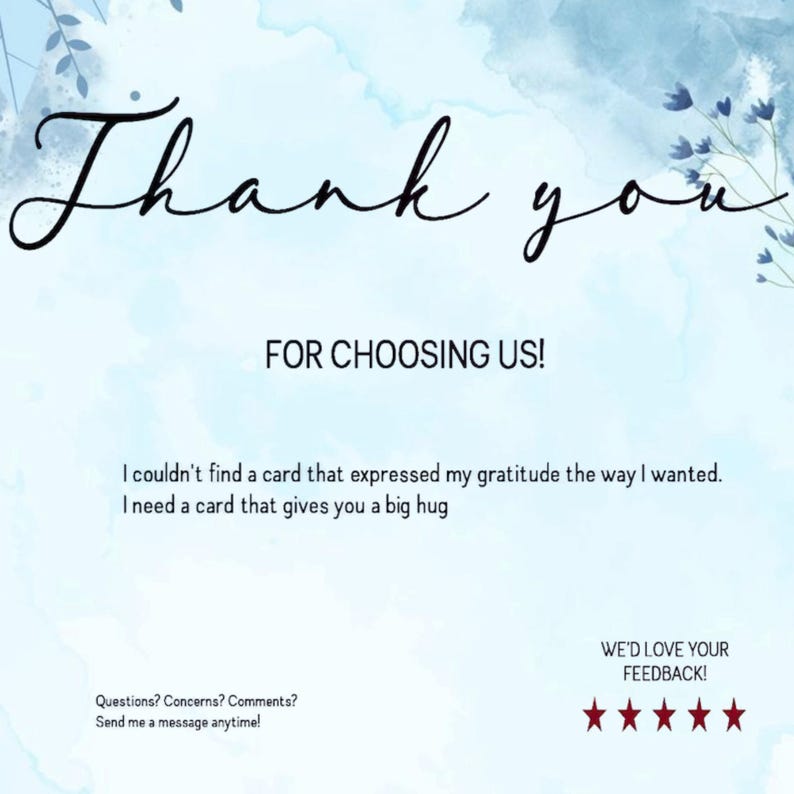 May include: A light blue thank you card with watercolor-style blue floral accents. The text reads: Thank you FOR CHOOSING US! I couldn't find a card that expressed my gratitude the way I wanted. I need a card that gives you a big hug. Questions? Concerns? Comments? Send me a message anytime! WE'D LOVE YOUR FEEDBACK! followed by five red stars.
