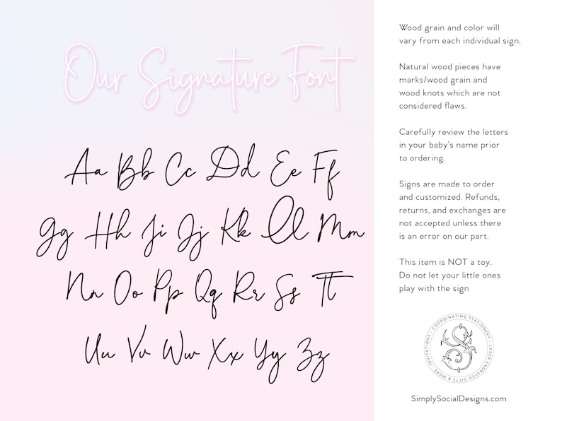 K&ouml;nnte beinhalten: Ein Alphabet-Diagramm mit den Buchstaben A bis Z, die in einer kursiven Schrift geschrieben sind. Die Buchstaben sind in schwarzer Tinte auf wei&szlig;em Hintergrund geschrieben. Der Text "Our Signature Font" ist in einer kursiven Schrift oben auf dem Diagramm geschrieben. Der Text "Wood grain and color will vary from each individual sign." ist in schwarzer Schrift auf wei&szlig;em Hintergrund geschrieben. Der Text "Natural wood pieces have marks/wood grain and wood knots which are not considered flaws." ist in schwarzer Schrift auf wei&szlig;em Hintergrund geschrieben. Der Text "Carefully review the letters in your baby's name prior to ordering." ist in schwarzer Schrift auf wei&szlig;em Hintergrund geschrieben. Der Text "Signs are made to order and customized. Refunds, returns, and exchanges are not accepted unless there is an error on our part." ist in schwarzer Schrift auf wei&szlig;em Hintergrund geschrieben. Der Text "This item is NOT a toy. Do not let your little ones play with the sign" ist in schwarzer Schrift auf wei&szlig;em Hintergrund geschrieben. Der Text "SimplySocialDesigns.com" ist in schwarzer Schrift auf wei&szlig;em Hintergrund geschrieben.