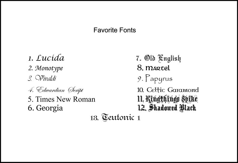 May include: A list of 13 favorite fonts, including Lucida, Monotype, Vivaldi, Edwardian Script, Times New Roman, Georgia, Old English, martel, Papyrus, Celtic Garamond, Kingthings Spike, Shadowed Black, and Teutonic 1.