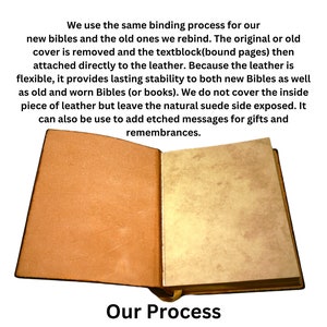 May include: An open book with brown leather covers. The text on the page reads "We use the same binding process for our new bibles and the old ones we rebind. The original or old cover is removed and the textblock (bound pages) then attached directly to the leather. Because the leather is flexible, it provides lasting stability to both new Bibles as well as old and worn Bibles (or books). We do not cover the inside piece of leather but leave the natural suede side exposed. It can also be use to add etched messages for gifts and remembrances." The text below the book reads "Our Process".