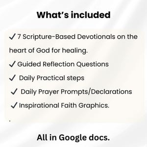 May include: A digital document list titled What's included featuring 7 Scripture-Based Devotionals on the heart of God for healing, Guided Reflection Questions, Daily Practical steps, Daily Prayer Prompts/Declarations, and Inspirational Faith Graphics, all in Google docs.