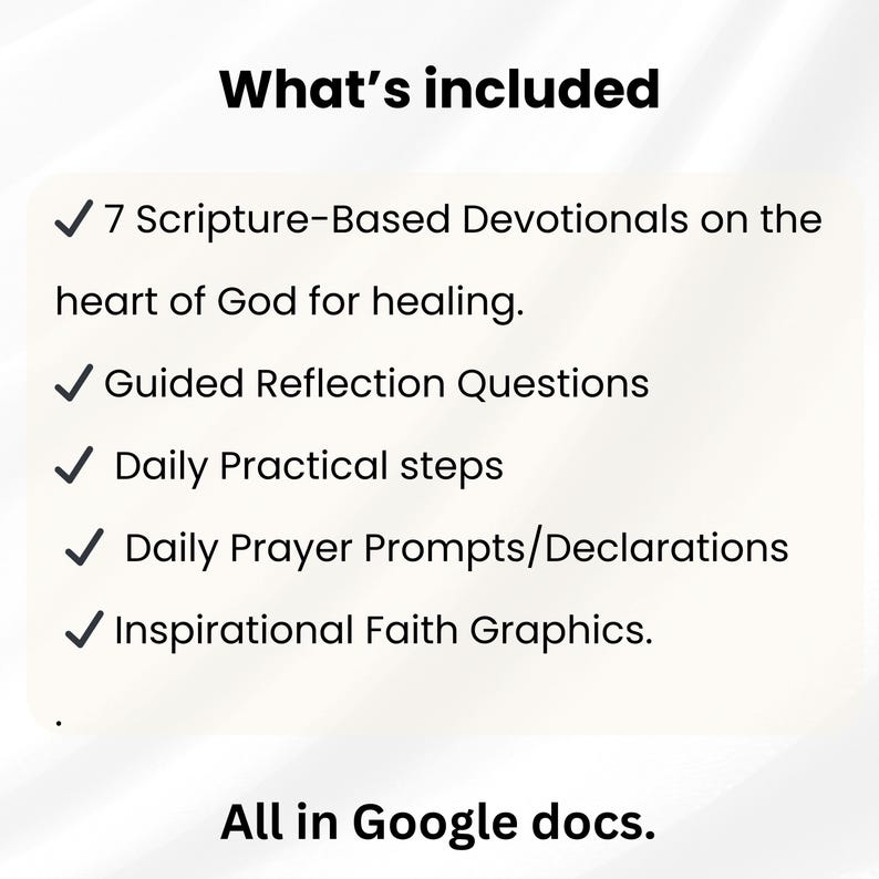 May include: A digital document list titled What's included featuring 7 Scripture-Based Devotionals on the heart of God for healing, Guided Reflection Questions, Daily Practical steps, Daily Prayer Prompts/Declarations, and Inspirational Faith Graphics, all in Google docs.