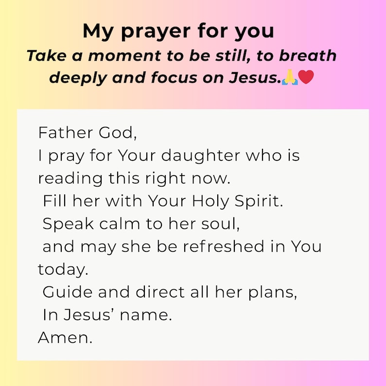 May include: A rectangular card with a yellow to pink gradient background featuring the black text: My prayer for you. Take a moment to be still, to breath deeply and focus on Jesus. Father God, I pray for Your daughter who is reading this right now.