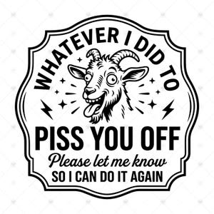 May include: A black and white graphic design featuring a cartoon goat with a wide-eyed expression and tongue out. The text reads: WHATEVER I DID TO PISS YOU OFF Please let me know SO I CAN DO IT AGAIN. The design is enclosed in a decorative border.