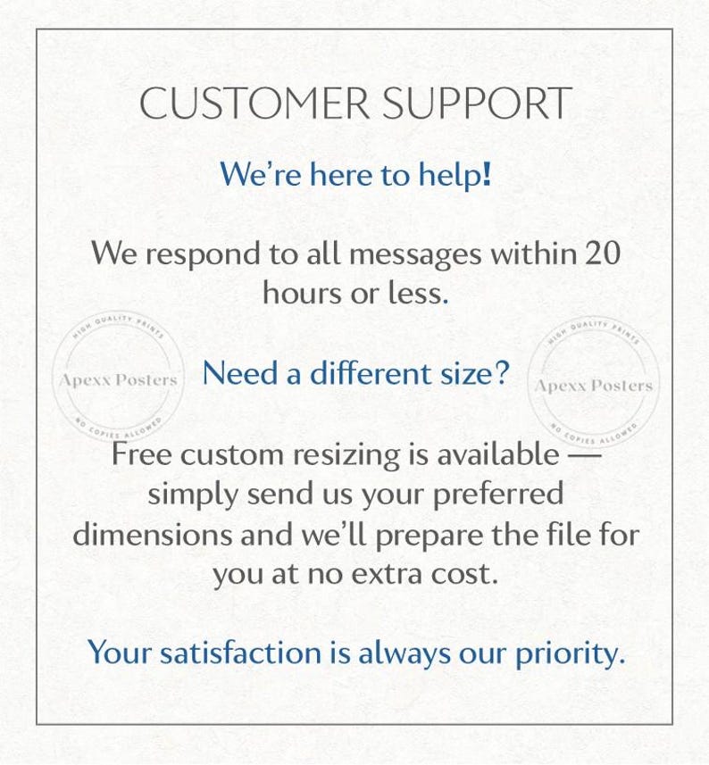 May include: A white informational graphic with black and blue text that reads: CUSTOMER SUPPORT, We're here to help! We respond to all messages within 20 hours or less. Need a different size? Free custom resizing is available. Your satisfaction is always our priority.