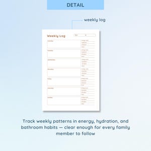 May include: A white weekly log sheet with a light brown border. The log is divided into days of the week, with sections for energy level, hydration, and bathroom habits. The text "DETAIL" and "weekly log" are also visible.