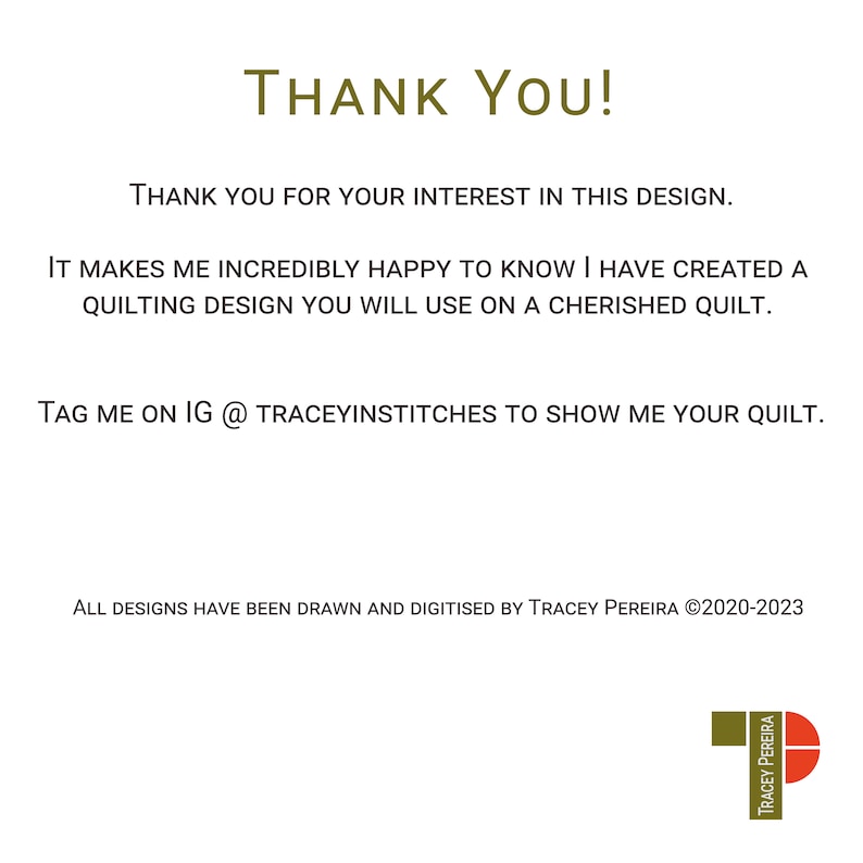 Thank You! Thank you for your interest in this design. It makes me incredibly happy to know I have created a quilting design you will use on a cherished quilt. Tag me on IG @traceyinstitches to show me your quilt. All designs have been drawn and digitised by Tracey Pereira ©2020-2023