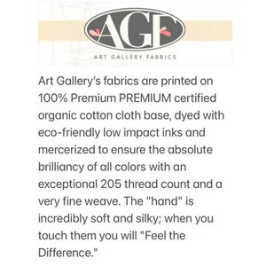 May include: Art Gallery Fabrics logo with the text "Art Gallery Fabrics" and the tagline "Art Gallery's fabrics are printed on 100% Premium PREMIUM certified organic cotton cloth base, dyed with eco-friendly low impact inks and mercerized to ensure the absolute brilliancy of all colors with an exceptional 205 thread count and a very fine weave. The "hand" is incredibly soft and silky; when you touch them you will "Feel the Difference."