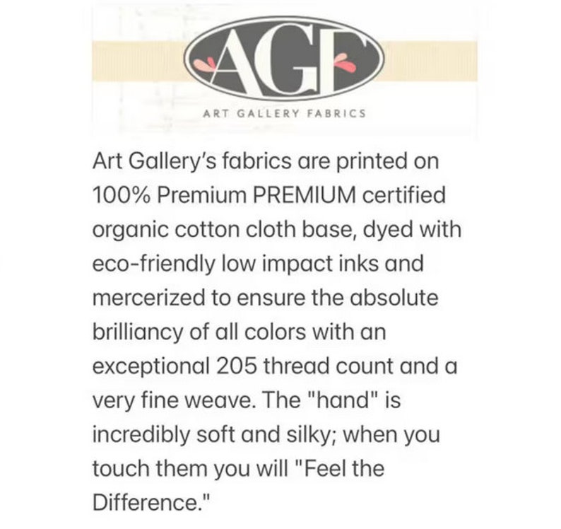 May include: Art Gallery Fabrics logo with the text "Art Gallery Fabrics" and the tagline "Art Gallery's fabrics are printed on 100% Premium PREMIUM certified organic cotton cloth base, dyed with eco-friendly low impact inks and mercerized to ensure the absolute brilliancy of all colors with an exceptional 205 thread count and a very fine weave. The "hand" is incredibly soft and silky; when you touch them you will "Feel the Difference."