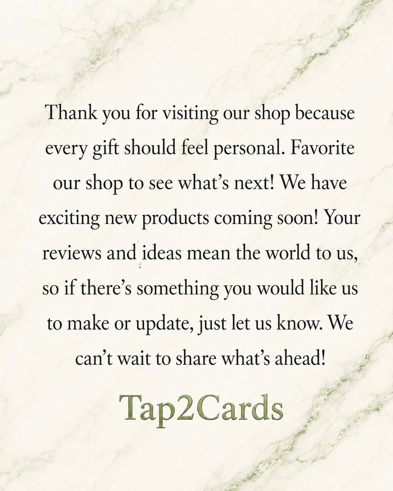 Pu&ograve; includere: Una carta bianca con uno sfondo a trama di marmo che presenta un testo nero che recita: Thank you for visiting our shop because every gift should feel personal. Favorite our shop to see what's next! We have exciting new products coming soon! Your reviews and ideas mean the world to us, so if there's something you would like us to make or update, just let us know. We can't wait to share what's ahead! Tap2Cards.