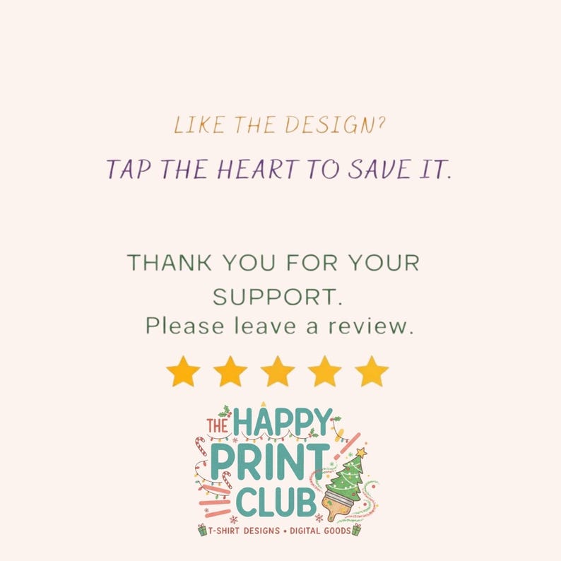 May include: A graphic design with text that reads "LIKE THE DESIGN? TAP THE HEART TO SAVE IT. THANK YOU FOR YOUR SUPPORT. Please leave a review." with five gold stars and a logo for "THE HAPPY PRINT CLUB".