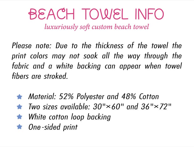 May include: Informational graphic titled BEACH TOWEL INFO. Text states: Due to the thickness of the towel the print colours may not soak all the way through the fabric and a white backing can appear. Material: 52% Polyester and 48% Cotton. Sizes: 30"x60" and 36"x72".