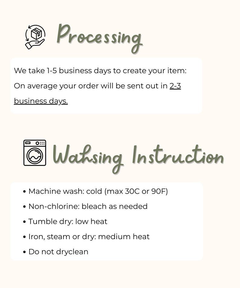 May include: Image with text about order processing and washing instructions. The text states that it takes 1-5 business days to create an item, with orders sent out in 2-3 business days. Washing instructions include machine wash cold, non-chlorine bleach, tumble dry low, iron medium, and do not dry clean.