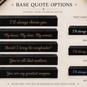 May include: Five rectangular black display bases with engraved quote options: I'll always choose you, My house. My chair. My woman., Should I bring the wingleader?, You're all that matters., and You are my greatest weapon. Includes white, gold, and blue text color choices.