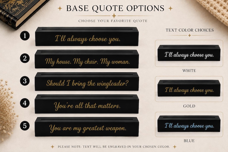 May include: Five rectangular black display bases with engraved quote options: I'll always choose you, My house. My chair. My woman., Should I bring the wingleader?, You're all that matters., and You are my greatest weapon. Includes white, gold, and blue text color choices.