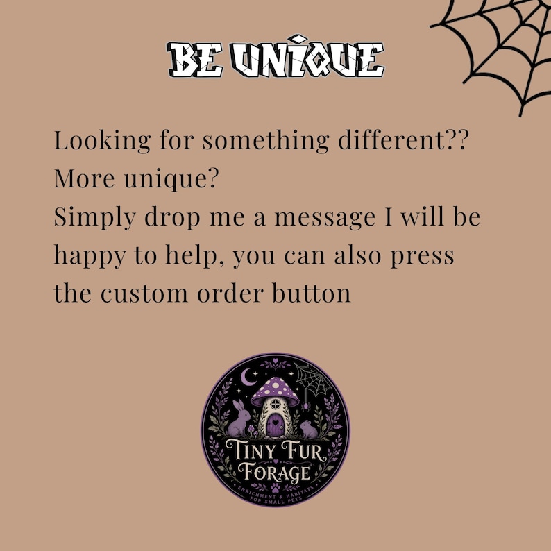 Puede incluir: Un gr&aacute;fico color canela con una telara&ntilde;a negra en la esquina y el texto BE UNIQUE. Debajo, el texto dice: Looking for something different?? More unique? Simply drop me a message I will be happy to help, you can also press the custom order button. Un logotipo circular de Tiny Fur Forage muestra una casa de hongos morada, un conejo, un rat&oacute;n y follaje.