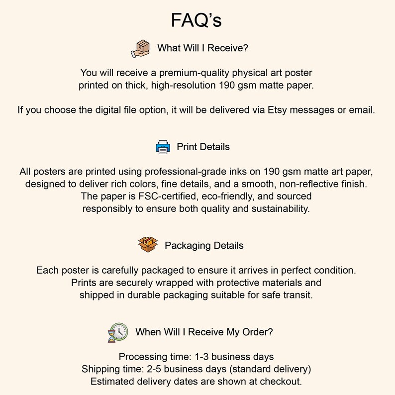 May include: An informational FAQ graphic with a light cream background and black text. It features sections titled FAQ's, What Will I Receive?, Print Details, Packaging Details, and When Will I Receive My Order?, accompanied by small icons.