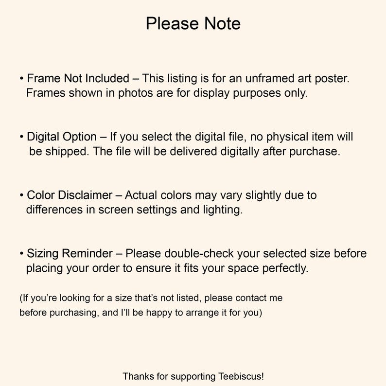 May include: A light cream-colored informational graphic with black text titled Please Note. It outlines details regarding unframed art posters, digital file options, color variations, sizing reminders, custom size requests, and a thank you to Teebiscus.
