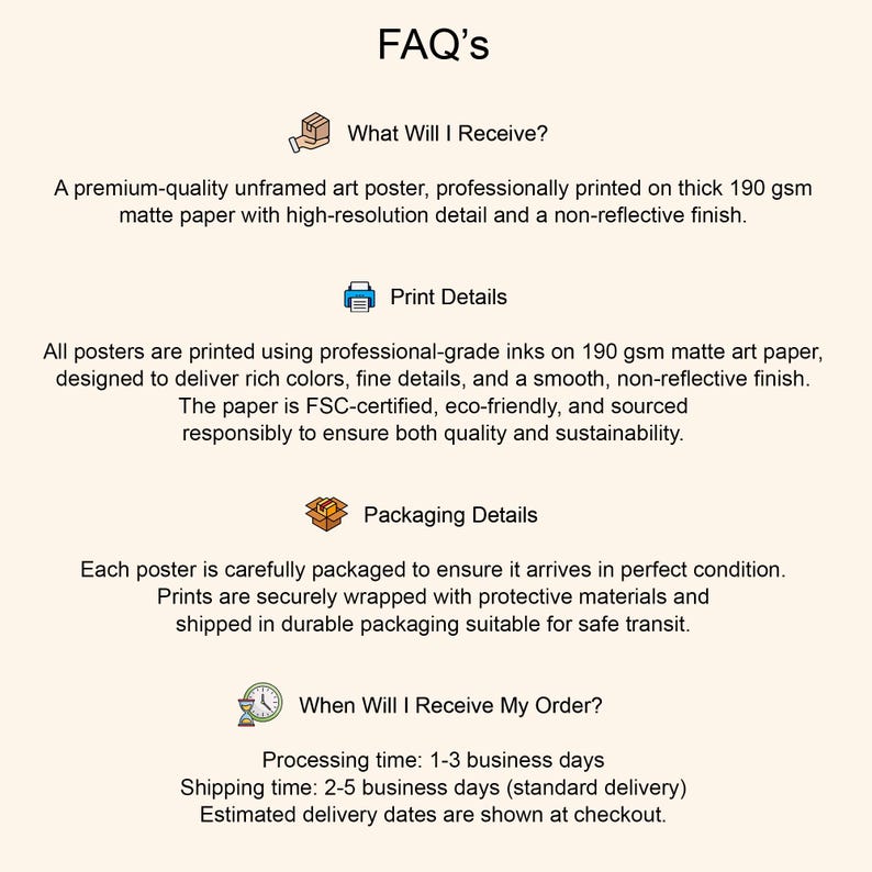 May include: A beige graphic with the title "FAQ's" and sections detailing product information. The sections include "What Will I Receive?", "Print Details", and "Packaging Details", and "When Will I Receive My Order?"