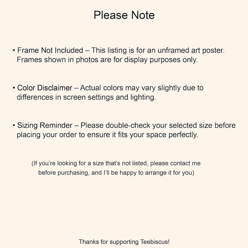May include: A cream-colored image with the text "Please Note" at the top. The text includes disclaimers about the art poster being unframed, color variations, and sizing. The bottom of the image says "Thanks for supporting Teebiscus!"