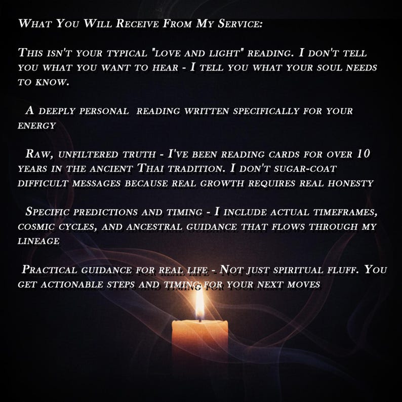 Puede incluir: Una imagen con fondo oscuro, una vela encendida en la parte inferior y texto blanco superpuesto. El texto dice: WHAT YOU WILL RECEIVE FROM MY SERVICE: THIS ISN'T YOUR TYPICAL "LOVE AND LIGHT" READING. I DON'T TELL YOU WHAT YOU WANT TO HEAR - I TELL YOU WHAT YOUR SOUL NEEDS TO KNOW. A DEEPLY PERSONAL READING WRITTEN SPECIFICALLY FOR YOUR ENERGY. RAW, UNFILTERED TRUTH - I'VE BEEN READING CARDS FOR OVER 10 YEARS IN THE ANCIENT THAI TRADITION. I DON'T SUGAR-COAT DIFFICULT MESSAGES BECAUSE REAL GROWTH REQUIRES REAL HONESTY. SPECIFIC PREDICTIONS AND TIMING - I INCLUDE ACTUAL TIMEFRAMES, COSMIC CYCLES, AND ANCESTRAL GUIDANCE THAT FLOWS THROUGH MY LINEAGE. PRACTICAL GUIDANCE FOR REAL LIFE - NOT JUST SPIRITUAL FLUFF. YOU GET ACTIONABLE STEPS AND TIMING FOR YOUR NEXT MOVES.
