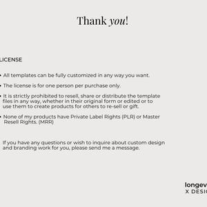 Op de afbeelding: Een digitaal document met zwarte tekst op een lichtgrijze achtergrond. De tekst luidt: Thank you! LICENSE. All templates can be fully customized in any way you want. The license is for one person per purchase only. It is strictly prohibited to resell, share or distribute the template files in any way, whether in their original form or edited or to use them to create products for others to re-sell or gift. None of my products have Private Label Rights (PLR) or Master Resell Rights. (MRR). If you have any questions or wish to inquire about custom design and branding work for you, please send me a message. longevity X DESIGN.