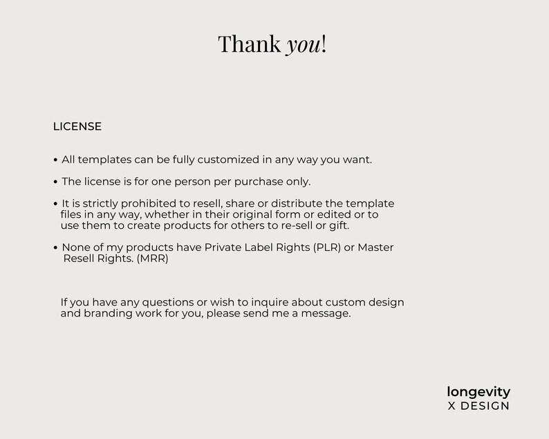 Op de afbeelding: Een digitaal document met zwarte tekst op een lichtgrijze achtergrond. De tekst luidt: Thank you! LICENSE. All templates can be fully customized in any way you want. The license is for one person per purchase only. It is strictly prohibited to resell, share or distribute the template files in any way, whether in their original form or edited or to use them to create products for others to re-sell or gift. None of my products have Private Label Rights (PLR) or Master Resell Rights. (MRR). If you have any questions or wish to inquire about custom design and branding work for you, please send me a message. longevity X DESIGN.