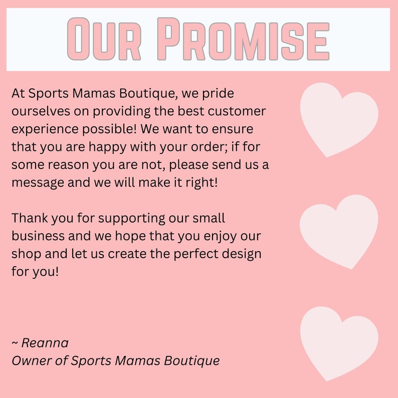 May include: A pink graphic with the text "OUR PROMISE" in a light pink font. The text below details a customer service guarantee from Sports Mamas Boutique, with three white heart graphics. The owner's name, Reanna, is also included.