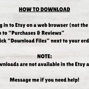 May include: An instructional graphic with black text on a light wood background. It reads: HOW TO DOWNLOAD. 1. Log in to Etsy on a web browser (not the app). 2. Go to Purchases & Reviews. 3. Click Download Files next to your order. NOTE: Downloads are not available in the Etsy app. Message me if you need help!
