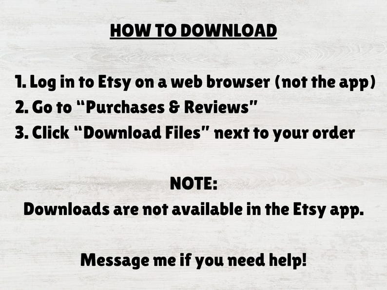 May include: An instructional graphic with black text on a light wood background. It reads: HOW TO DOWNLOAD. 1. Log in to Etsy on a web browser (not the app). 2. Go to Purchases & Reviews. 3. Click Download Files next to your order. NOTE: Downloads are not available in the Etsy app. Message me if you need help!