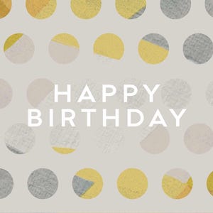 May include: A birthday card with a light gray background and a pattern of yellow, gray, and off-white circles. The words "HAPPY BIRTHDAY" are in white, centered on the card.