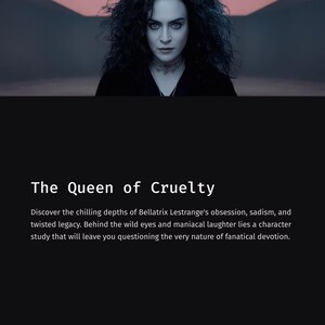 May include: A promotional image with the text "The Queen of Cruelty." The image features a woman with dark curly hair and intense eyes, set against a dark background. The text below describes Bellatrix Lestrange's character.