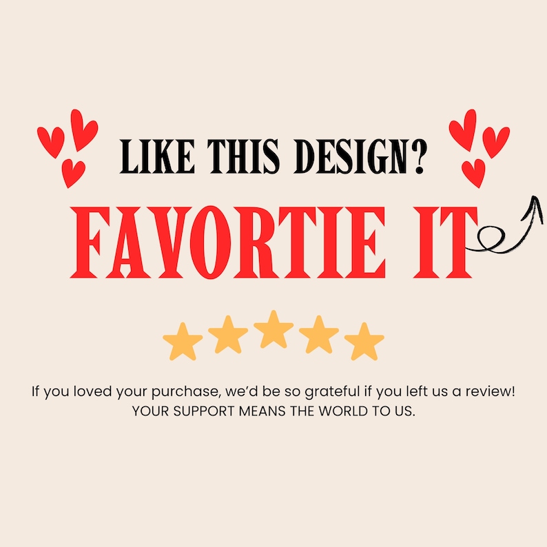 May include: A graphic with the text "LIKE THIS DESIGN? FAVORITE IT" in black and red. The image includes red heart shapes and five gold stars. The text "If you loved your purchase, we'd be so grateful if you left us a review! YOUR SUPPORT MEANS THE WORLD TO US."