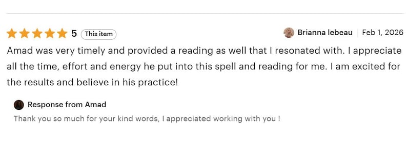 May include: A five-star customer review titled This item by Brianna lebeau dated Feb 1, 2026, stating Amad was very timely and provided a reading as well that I resonated with. I appreciate all the time, effort and energy he put into this spell and reading for me. I am excited for the results and believe in his practice! followed by a Response from Amad saying Thank you so much for your kind words, I appreciated working with you!