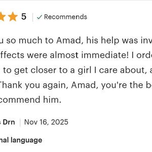 May include: A five-star customer review featuring the text: Thank you so much to Amad, his help was invaluable and the effects were almost immediate! I ordered a love spell to get closer to a girl I care about, and it worked! Thank you again, Amad, you're the best. I highly recommend him. Posted by Thomas Drn on Nov 16, 2025.