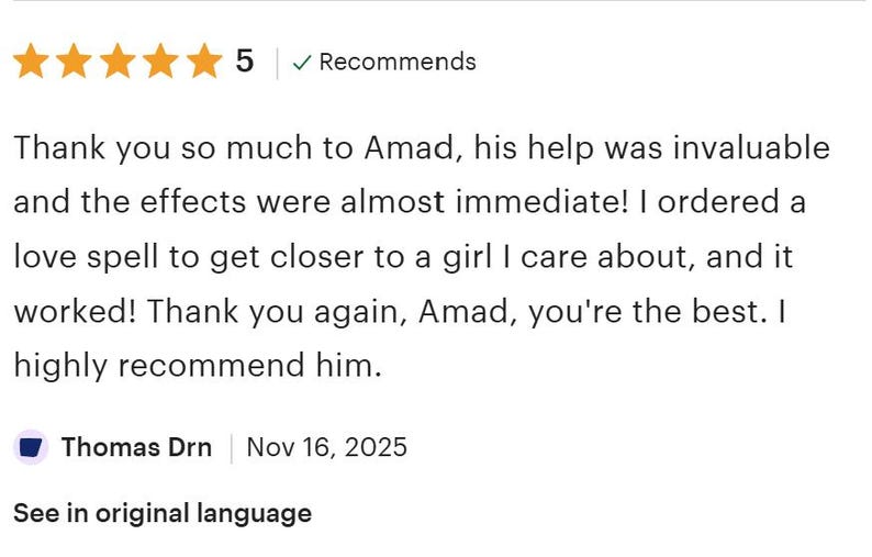 May include: A five-star customer review featuring the text: Thank you so much to Amad, his help was invaluable and the effects were almost immediate! I ordered a love spell to get closer to a girl I care about, and it worked! Thank you again, Amad, you're the best. I highly recommend him. Posted by Thomas Drn on Nov 16, 2025.