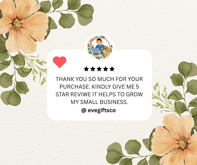May include: A digital graphic with a white background, featuring floral and leaf accents in peach and green. A red heart and five black stars are above text that reads, "THANK YOU SO MUCH FOR YOUR PURCHASE. KINDLY GIVE ME 5 STAR REVIWE IT HELPS TO GROW MY SMALL BUSINESS. @evegiftsco."