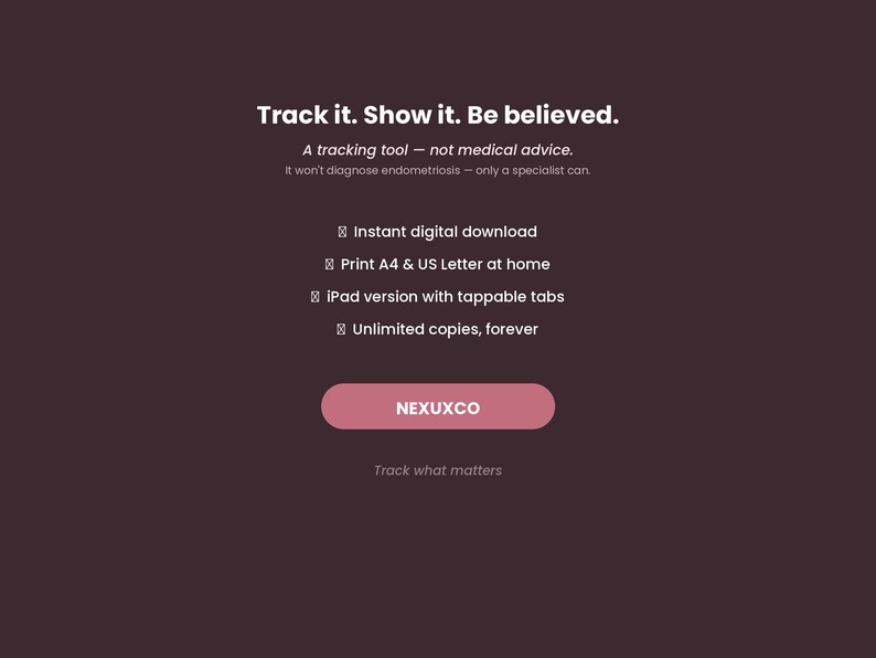 May include: A dark brown digital tracking tool advertisement featuring the text: Track it. Show it. Be believed. A tracking tool &mdash; not medical advice. It won't diagnose endometriosis &mdash; only a specialist can. Instant digital download, Print A4 & US Letter at home, iPad version with tappable tabs, Unlimited copies, forever. NEXUXCO button, Track what matters.