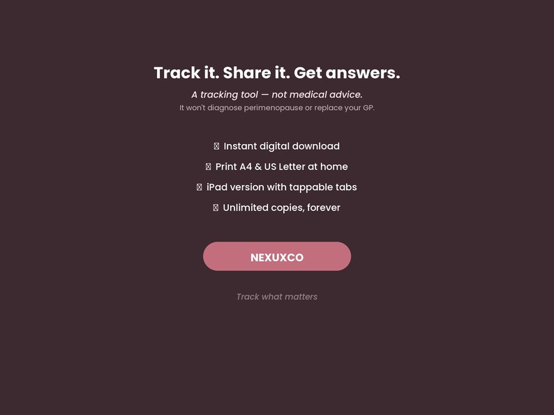 May include: A dark brown digital graphic featuring the white text: Track it. Share it. Get answers. A tracking tool &mdash; not medical advice. It won't diagnose perimenopause or replace your GP. Features include instant digital download, print A4 & US Letter at home, iPad version with tappable tabs, unlimited copies, forever. A pink button displays the text NEXUXCO, followed by the text: Track what matters.
