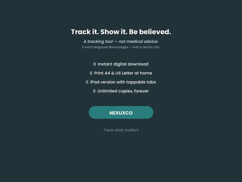 May include: A dark teal digital tracking tool graphic with white text reading Track it. Show it. Be believed. A tracking tool &mdash; not medical advice. It won't diagnose fibromyalgia &mdash; only a doctor can. Features include instant digital download, print A4 & US Letter at home, iPad version with tappable tabs, unlimited copies, forever, and the text NEXUXCO and Track what matters.