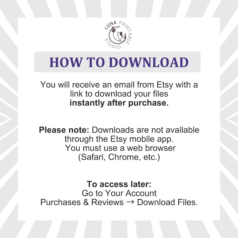 May include: A white informational graphic with a gray sunburst border featuring the Luna Printable Studio logo. The text reads: HOW TO DOWNLOAD. You will receive an email from Etsy with a link to download your files instantly after purchase. Please note: Downloads are not available through the Etsy mobile app. You must use a web browser. To access later: Go to Your Account, Purchases & Reviews, Download Files.