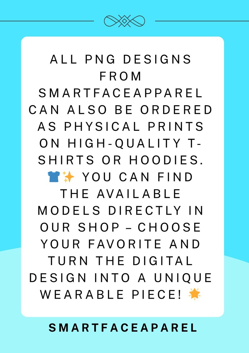 May include: White rectangular graphic on a light blue background. The text reads: "ALL PNG DESIGNS FROM SMARTFACEAPPAREL CAN ALSO BE ORDERED AS PHYSICAL PRINTS ON HIGH-QUALITY T-SHIRTS OR HOODIES." The text continues, "YOU CAN FIND THE AVAILABLE MODELS DIRECTLY IN OUR SHOP - CHOOSE YOUR FAVORITE AND TURN THE DIGITAL DESIGN INTO A UNIQUE WEARABLE PIECE!" The brand name "SMARTFACEAPPAREL" is at the bottom.