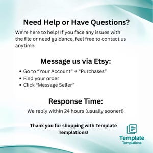 May include: White and teal graphic with text: "Need Help or Have Questions?" and "Message us via Etsy." Includes instructions on how to contact the seller. Also states a response time of within 24 hours. The image includes the Template Templations logo.