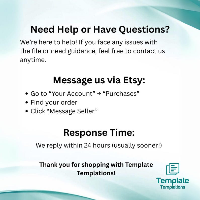 May include: White and teal graphic with text: "Need Help or Have Questions?" and "Message us via Etsy." Includes instructions on how to contact the seller. Also states a response time of within 24 hours. The image includes the Template Templations logo.