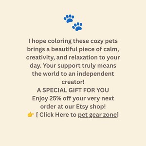 May include: A cream-colored card featuring two blue paw prints at the top and dark brown text that reads: I hope coloring these cozy pets brings a beautiful piece of calm, creativity, and relaxation to your day. Your support truly means the world to an independent creator! A SPECIAL GIFT FOR YOU Enjoy 25% off your very next order at our Etsy shop! [ Click Here to pet gear zone]