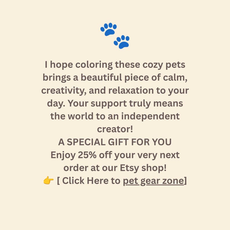 May include: A cream-colored card featuring two blue paw prints at the top and dark brown text that reads: I hope coloring these cozy pets brings a beautiful piece of calm, creativity, and relaxation to your day. Your support truly means the world to an independent creator! A SPECIAL GIFT FOR YOU Enjoy 25% off your very next order at our Etsy shop! [ Click Here to pet gear zone]