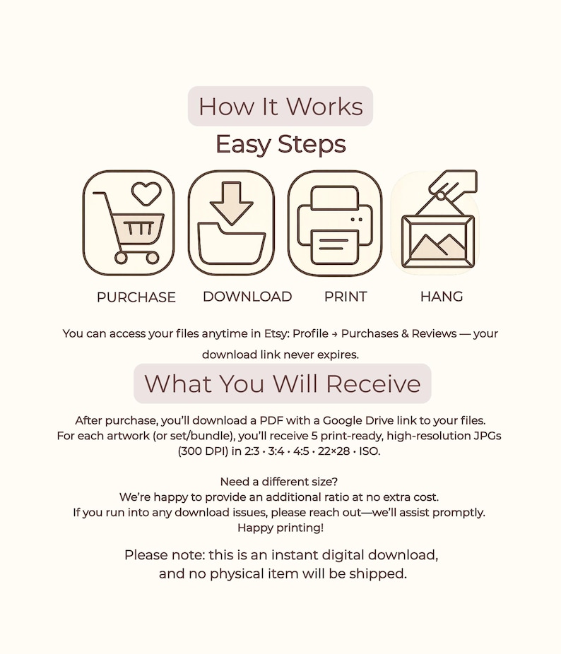 Easy step-by-step instructions for your printable wall art digital download: Purchase, Download, Print, and Hang. After purchase, you will receive a PDF with a Google Drive link to access your high-resolution 300 DPI files.  No physical item will be shipped, ensuring an instant and eco-friendly way to update your apartment and home decor.