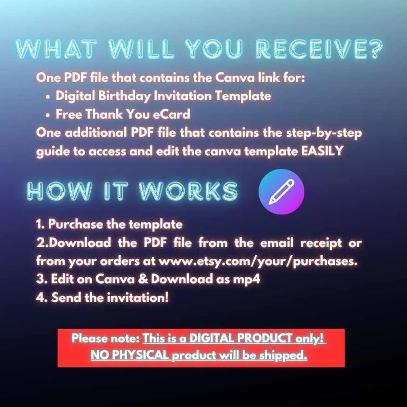 May include: A digital product information graphic with a dark blue gradient background. Text includes: WHAT WILL YOU RECEIVE? One PDF file that contains the Canva link for: Digital Birthday Invitation Template, Free Thank You eCard. One additional PDF file that contains the step-by-step guide to access and edit the canva template EASILY. HOW IT WORKS: 1. Purchase the template, 2. Download the PDF file from the email receipt or from your orders at www.etsy.com/your/purchases, 3. Edit on Canva & Download as mp4, 4. Send the invitation! Please note: This is a DIGITAL PRODUCT only! NO PHYSICAL product will be shipped.