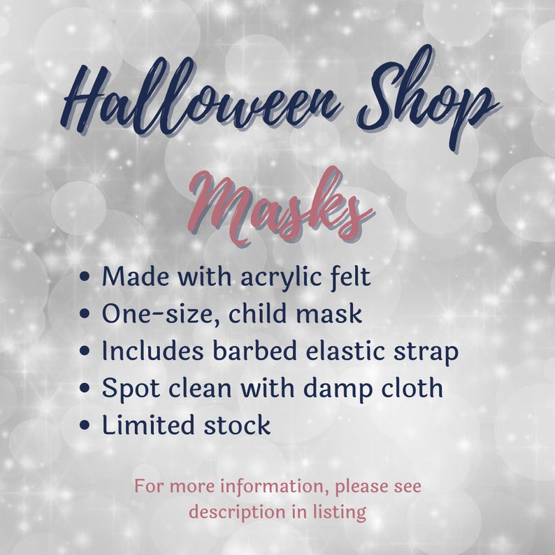 May include: A digital graphic with a sparkling silver background featuring the text: Halloween Shop Masks. Bullet points list: Made with acrylic felt, One-size, child mask, Includes barbed elastic strap, Spot clean with damp cloth, Limited stock.