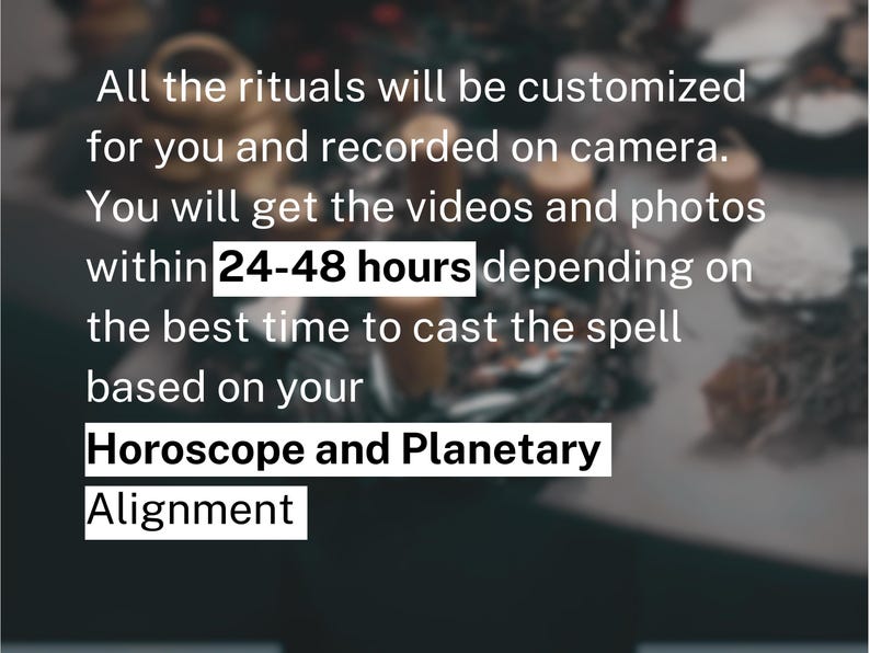 Puede incluir: Texto blanco sobre fondo oscuro: All the rituals will be customized for you and recorded on camera. You will get the videos and photos within 24-48 hours depending on the best time to cast the spell based on your Horoscope and Planetary Alignment.